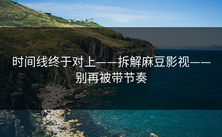 时间线终于对上——拆解麻豆影视——别再被带节奏