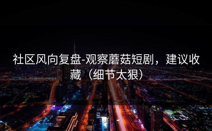 社区风向复盘-观察蘑菇短剧，建议收藏（细节太狠）
