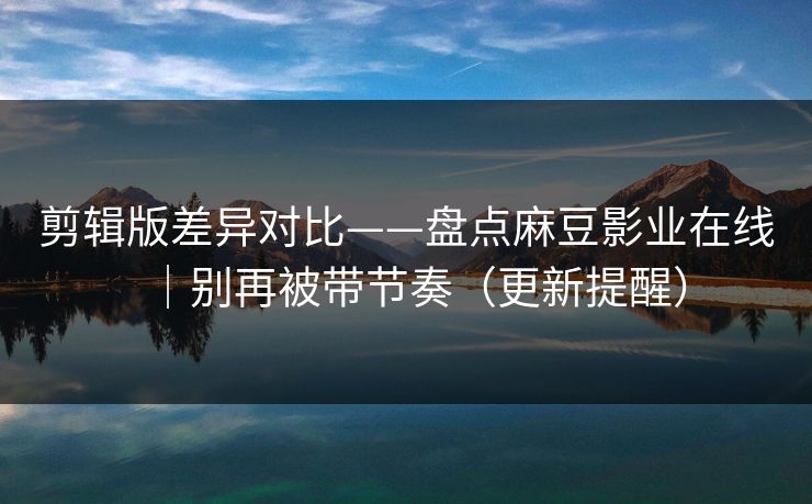 剪辑版差异对比——盘点麻豆影业在线｜别再被带节奏（更新提醒）