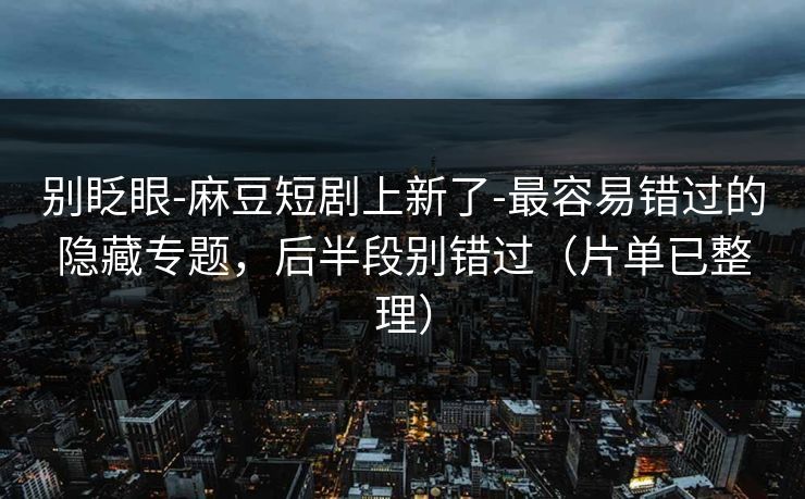 别眨眼-麻豆短剧上新了-最容易错过的隐藏专题，后半段别错过（片单已整理）
