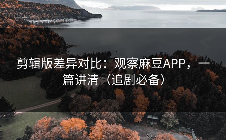 剪辑版差异对比：观察麻豆APP，一篇讲清（追剧必备）