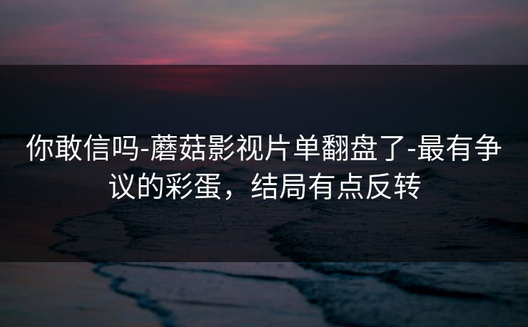 你敢信吗-蘑菇影视片单翻盘了-最有争议的彩蛋，结局有点反转