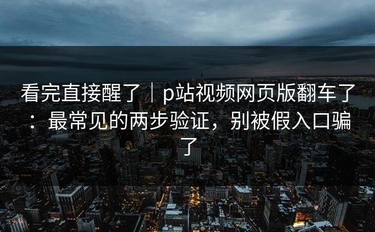 看完直接醒了｜p站视频网页版翻车了：最常见的两步验证，别被假入口骗了