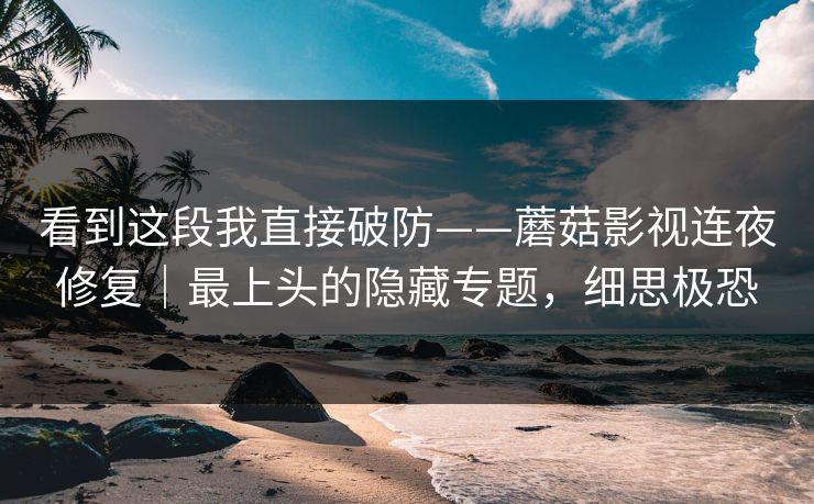 看到这段我直接破防——蘑菇影视连夜修复｜最上头的隐藏专题，细思极恐