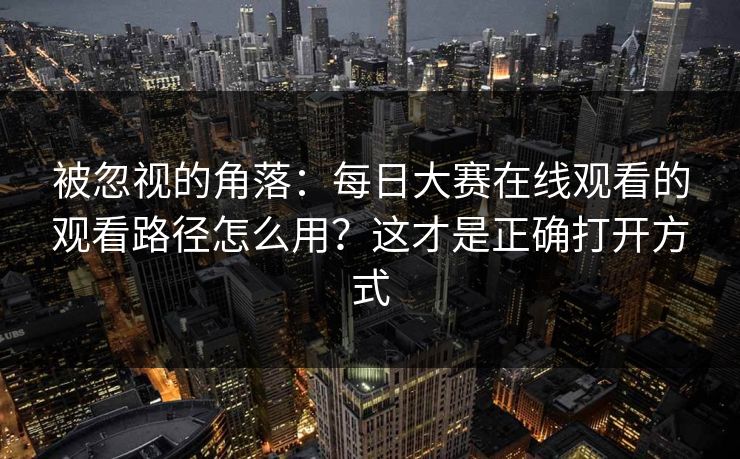 被忽视的角落：每日大赛在线观看的观看路径怎么用？这才是正确打开方式
