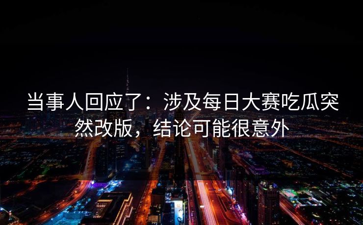 当事人回应了：涉及每日大赛吃瓜突然改版，结论可能很意外
