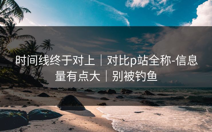 时间线终于对上｜对比p站全称-信息量有点大｜别被钓鱼