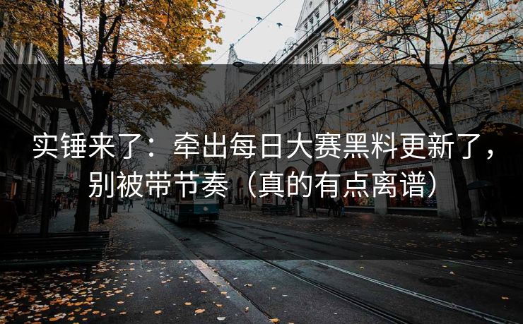 实锤来了：牵出每日大赛黑料更新了，别被带节奏（真的有点离谱）