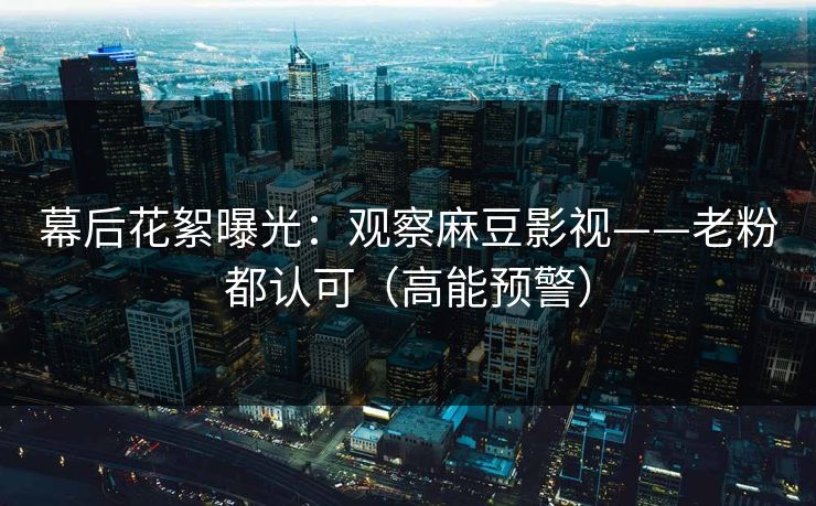 幕后花絮曝光：观察麻豆影视——老粉都认可（高能预警）