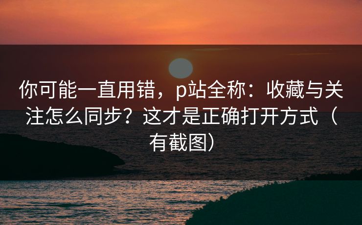 你可能一直用错，p站全称：收藏与关注怎么同步？这才是正确打开方式（有截图）