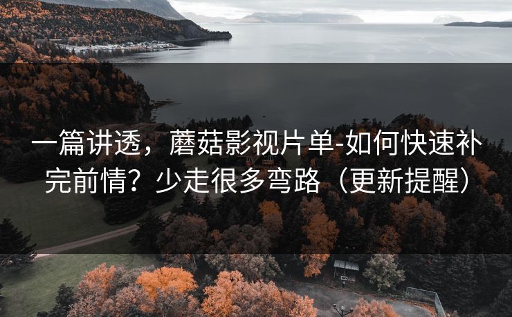 一篇讲透，蘑菇影视片单-如何快速补完前情？少走很多弯路（更新提醒）