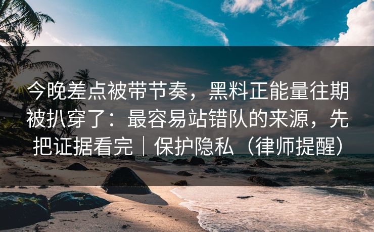 今晚差点被带节奏，黑料正能量往期被扒穿了：最容易站错队的来源，先把证据看完｜保护隐私（律师提醒）