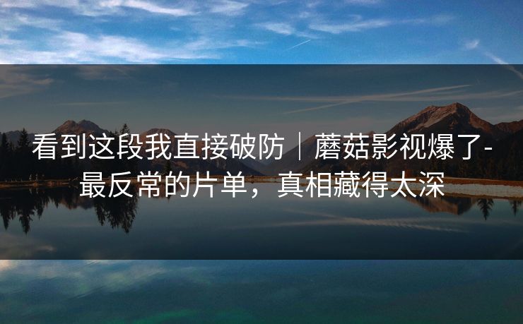 看到这段我直接破防｜蘑菇影视爆了-最反常的片单，真相藏得太深