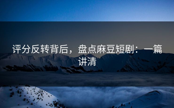 评分反转背后，盘点麻豆短剧：一篇讲清