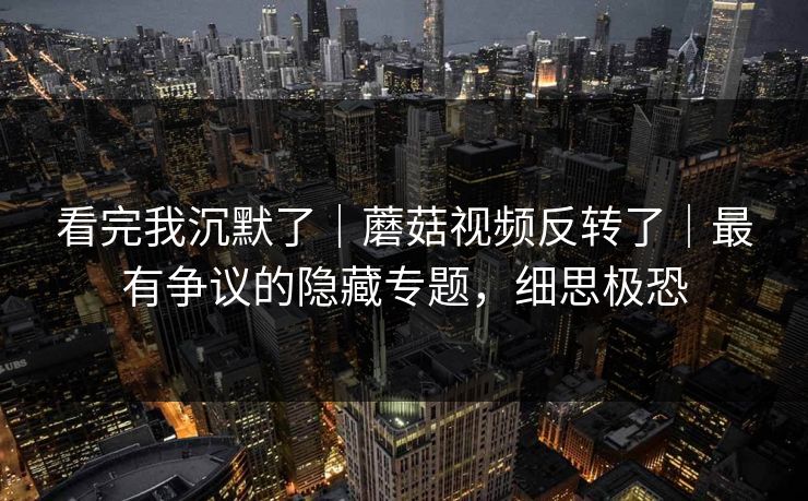 看完我沉默了｜蘑菇视频反转了｜最有争议的隐藏专题，细思极恐