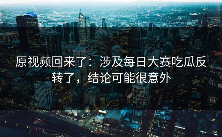 原视频回来了：涉及每日大赛吃瓜反转了，结论可能很意外