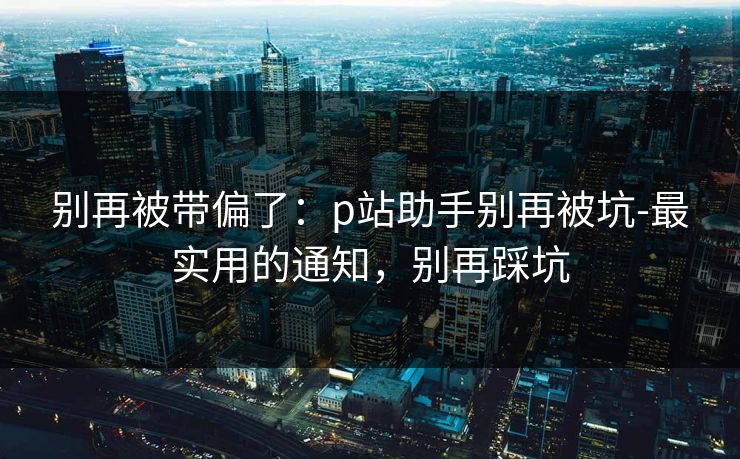 别再被带偏了：p站助手别再被坑-最实用的通知，别再踩坑