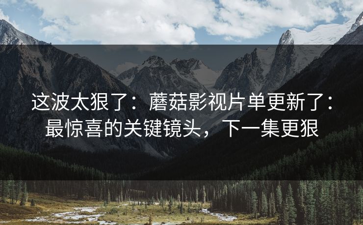 这波太狠了：蘑菇影视片单更新了：最惊喜的关键镜头，下一集更狠