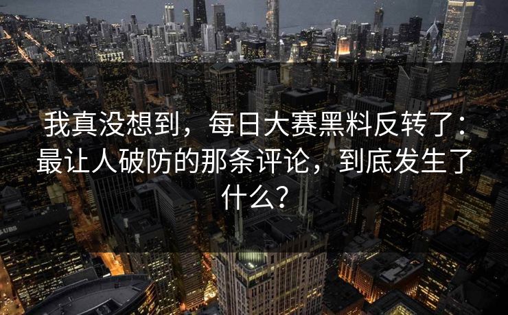 我真没想到，每日大赛黑料反转了：最让人破防的那条评论，到底发生了什么？