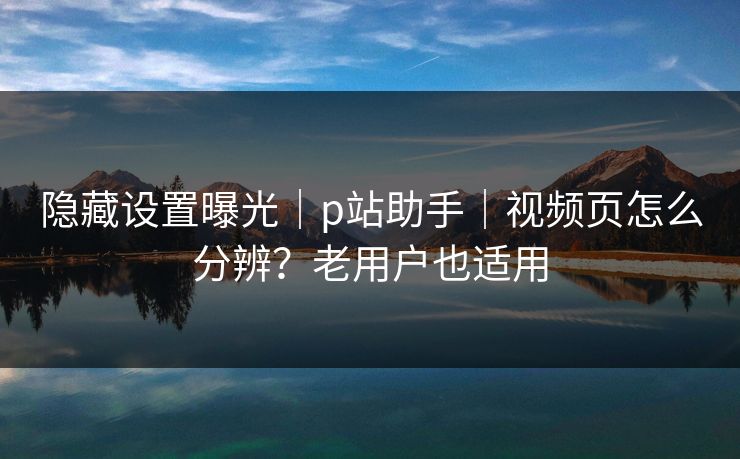 隐藏设置曝光｜p站助手｜视频页怎么分辨？老用户也适用
