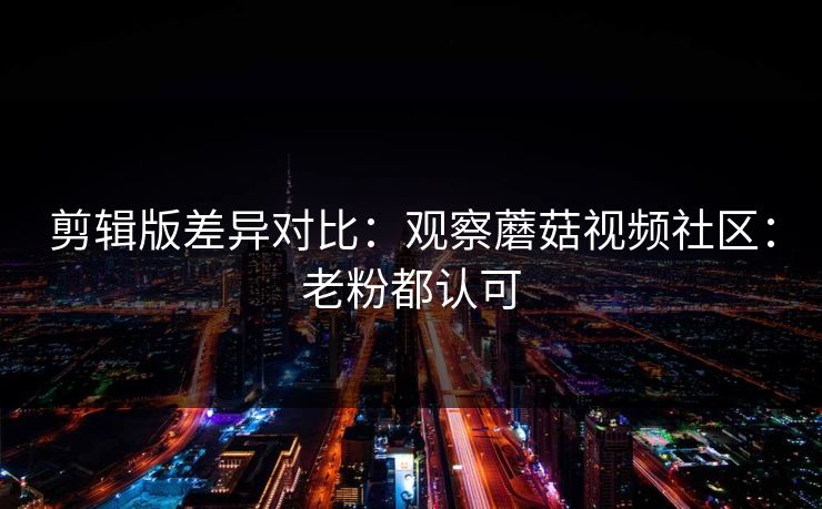 剪辑版差异对比：观察蘑菇视频社区：老粉都认可