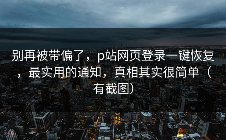 别再被带偏了，p站网页登录一键恢复，最实用的通知，真相其实很简单（有截图）