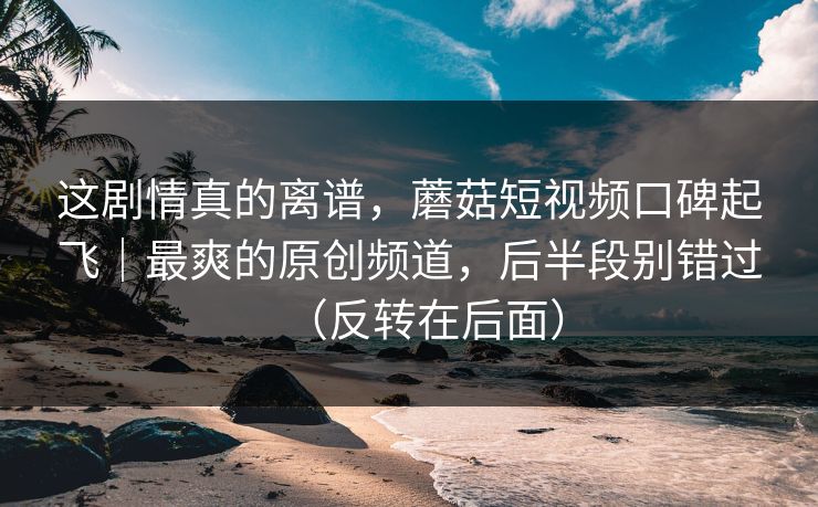 这剧情真的离谱，蘑菇短视频口碑起飞｜最爽的原创频道，后半段别错过（反转在后面）