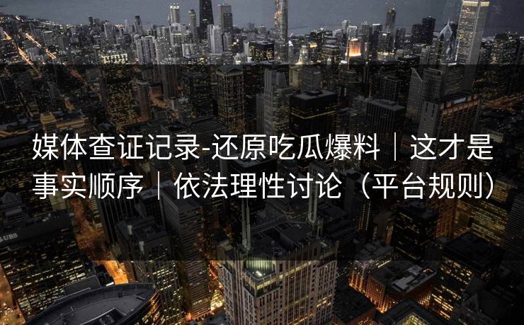 媒体查证记录-还原吃瓜爆料｜这才是事实顺序｜依法理性讨论（平台规则）