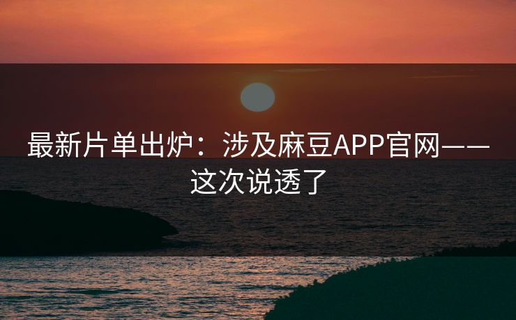 最新片单出炉：涉及麻豆APP官网——这次说透了
