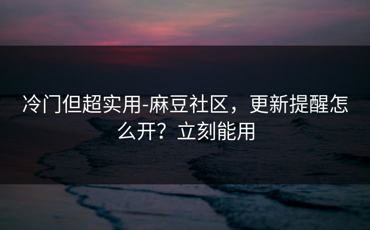 冷门但超实用-麻豆社区，更新提醒怎么开？立刻能用