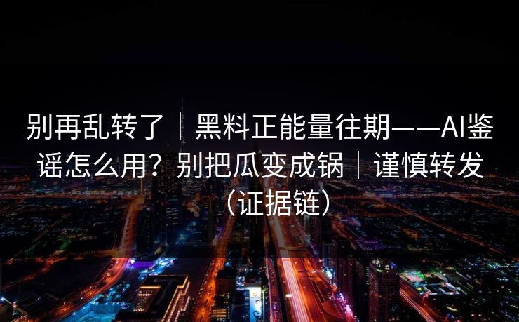 别再乱转了｜黑料正能量往期——AI鉴谣怎么用？别把瓜变成锅｜谨慎转发（证据链）