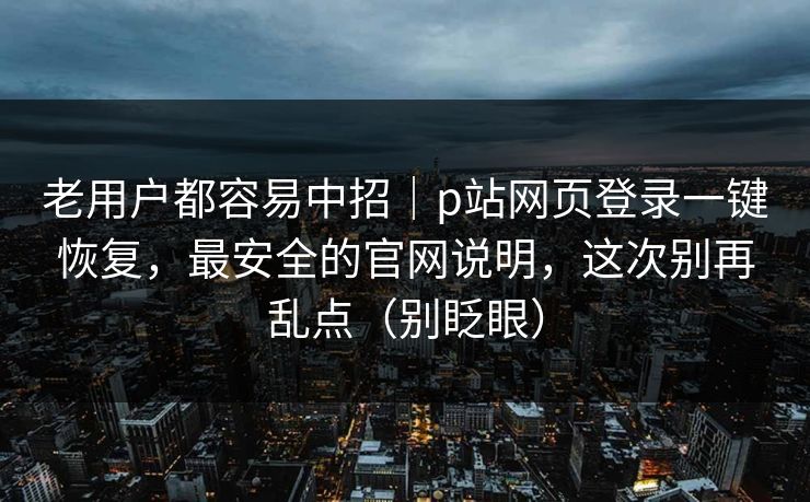 老用户都容易中招｜p站网页登录一键恢复，最安全的官网说明，这次别再乱点（别眨眼）