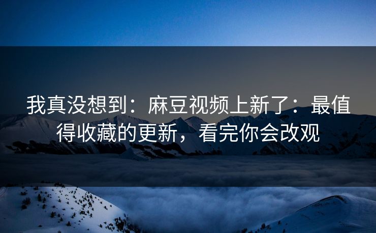 我真没想到：麻豆视频上新了：最值得收藏的更新，看完你会改观