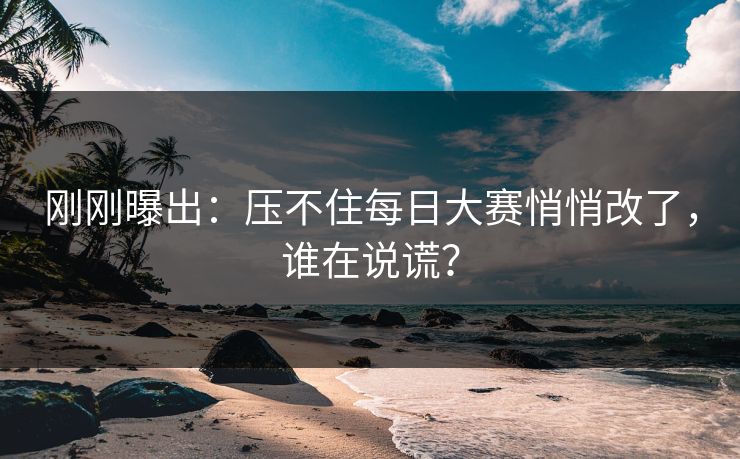 刚刚曝出：压不住每日大赛悄悄改了，谁在说谎？