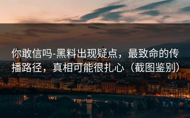 你敢信吗-黑料出现疑点，最致命的传播路径，真相可能很扎心（截图鉴别）