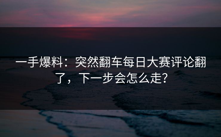 一手爆料：突然翻车每日大赛评论翻了，下一步会怎么走？