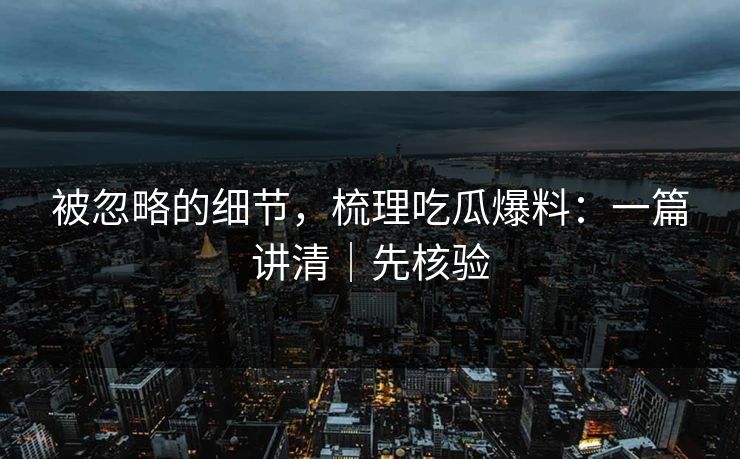 被忽略的细节，梳理吃瓜爆料：一篇讲清｜先核验