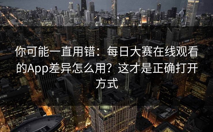 你可能一直用错：每日大赛在线观看的App差异怎么用？这才是正确打开方式