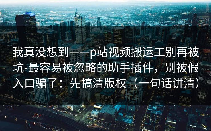我真没想到——p站视频搬运工别再被坑-最容易被忽略的助手插件，别被假入口骗了：先搞清版权（一句话讲清）