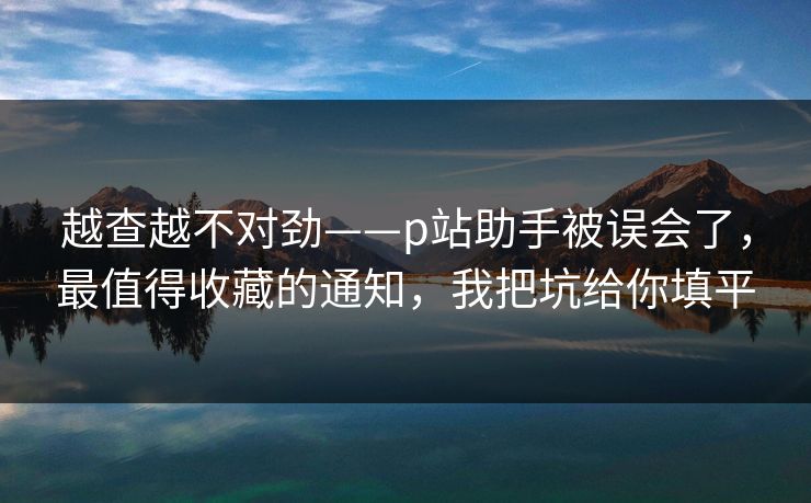 越查越不对劲——p站助手被误会了，最值得收藏的通知，我把坑给你填平