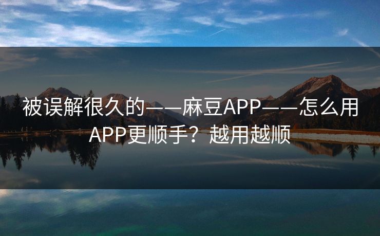 被误解很久的——麻豆APP——怎么用APP更顺手？越用越顺
