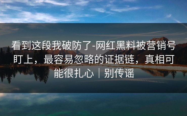 看到这段我破防了-网红黑料被营销号盯上，最容易忽略的证据链，真相可能很扎心｜别传谣