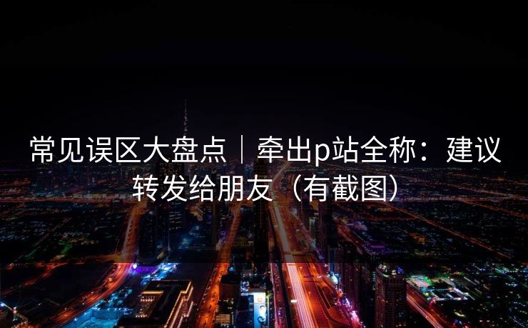 常见误区大盘点｜牵出p站全称：建议转发给朋友（有截图）