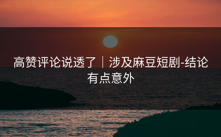 高赞评论说透了｜涉及麻豆短剧-结论有点意外