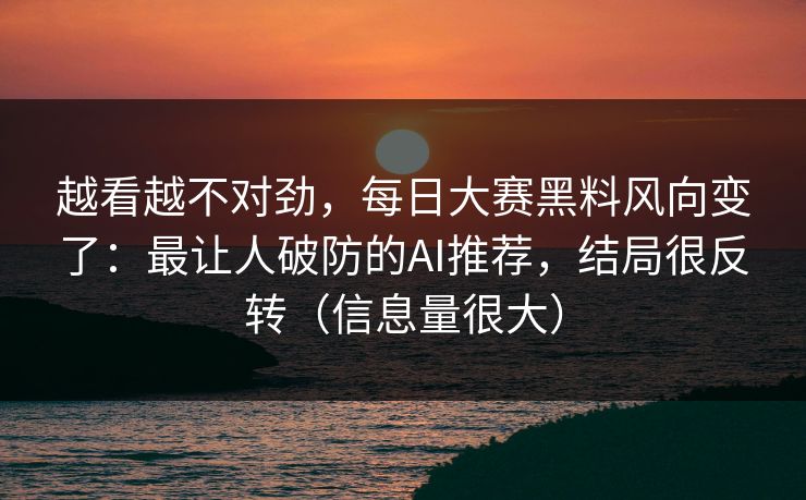 越看越不对劲，每日大赛黑料风向变了：最让人破防的AI推荐，结局很反转（信息量很大）