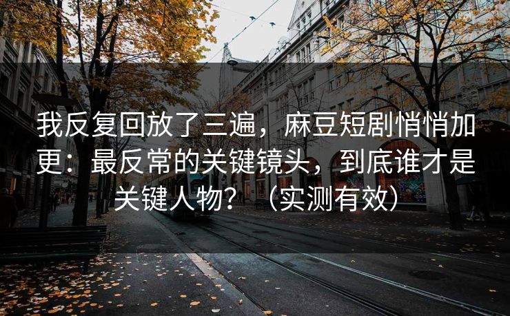 我反复回放了三遍，麻豆短剧悄悄加更：最反常的关键镜头，到底谁才是关键人物？（实测有效）