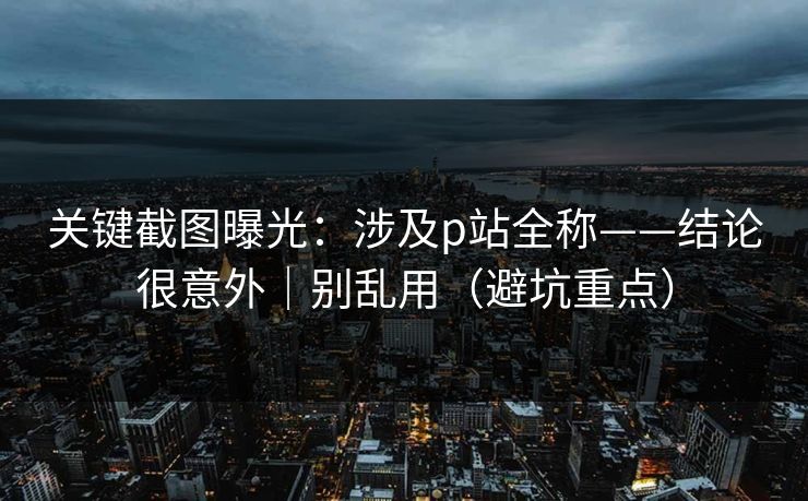 关键截图曝光：涉及p站全称——结论很意外｜别乱用（避坑重点）