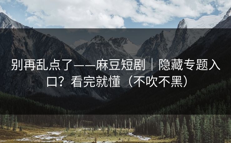别再乱点了——麻豆短剧｜隐藏专题入口？看完就懂（不吹不黑）