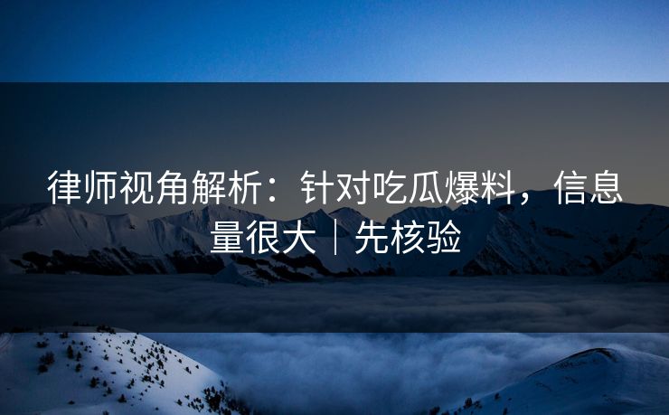 律师视角解析：针对吃瓜爆料，信息量很大｜先核验