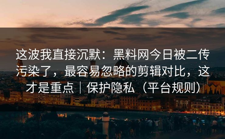 这波我直接沉默：黑料网今日被二传污染了，最容易忽略的剪辑对比，这才是重点｜保护隐私（平台规则）